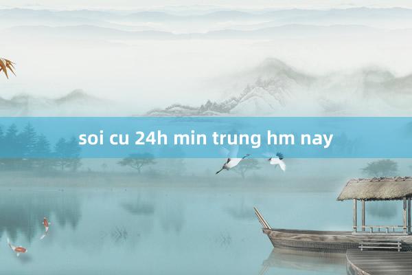 soi cu 24h min trung hm nay