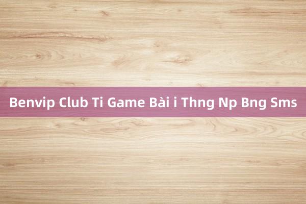 Benvip Club Ti Game Bài i Thng Np Bng Sms