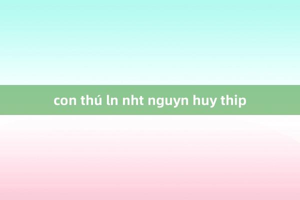 con thú ln nht nguyn huy thip