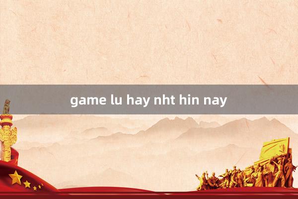 game lu hay nht hin nay