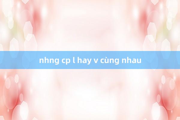 nhng cp l hay v cùng nhau