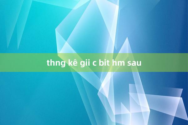 thng kê gii c bit hm sau