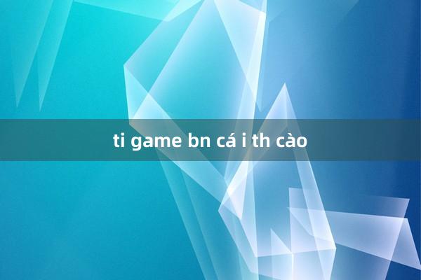 ti game bn cá i th cào