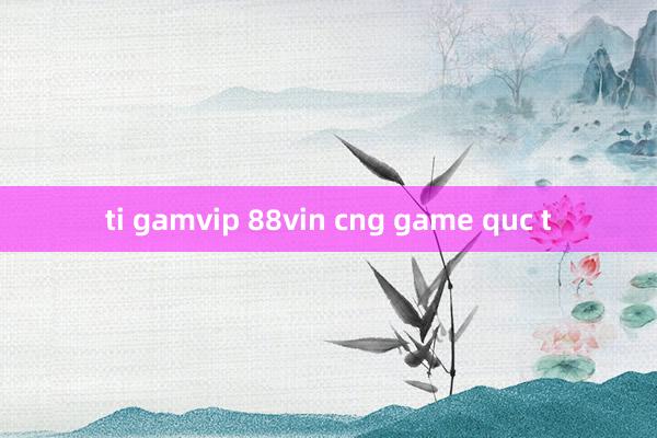 ti gamvip 88vin cng game quc t