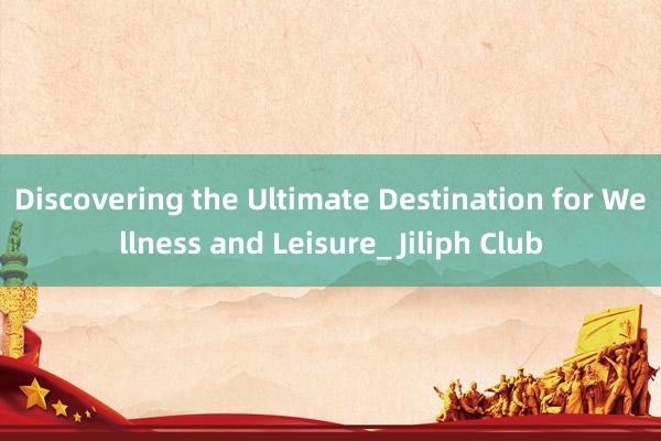 Discovering the Ultimate Destination for Wellness and Leisure_ Jiliph Club