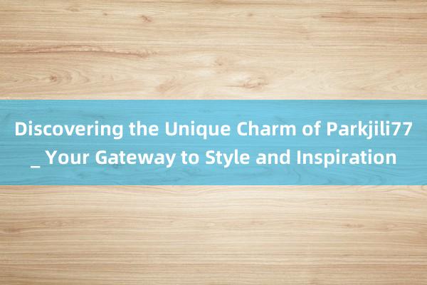 Discovering the Unique Charm of Parkjili77_ Your Gateway to Style and Inspiration