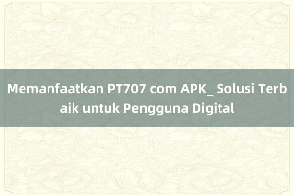 Memanfaatkan PT707 com APK_ Solusi Terbaik untuk Pengguna Digital