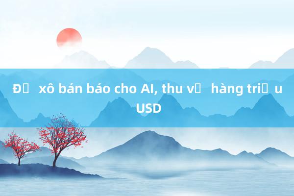 Đổ xô bán báo cho AI， thu về hàng triệu USD