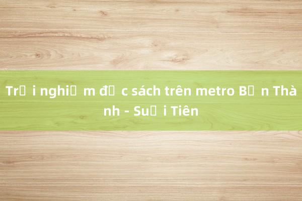 Trải nghiệm đọc sách trên metro Bến Thành - Suối Tiên