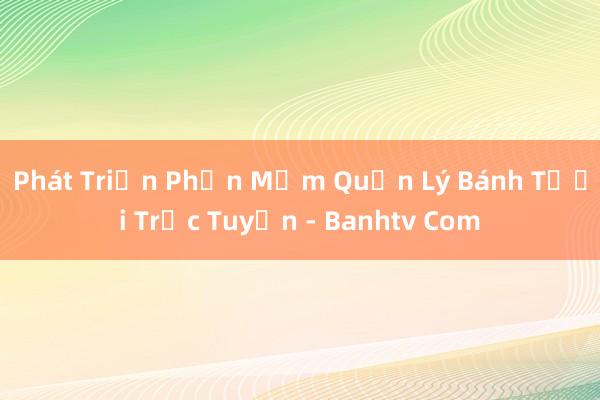 Phát Triển Phần Mềm Quản Lý Bánh Tươi Trực Tuyến - Banhtv Com