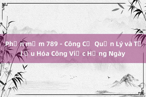 Phần mềm 789 - Công Cụ Quản Lý và Tối Ưu Hóa Công Việc Hằng Ngày