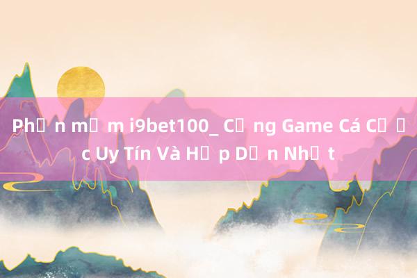 Phần mềm i9bet100_ Cổng Game Cá Cược Uy Tín Và Hấp Dẫn Nhất