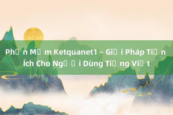 Phần Mềm Ketquanet1 – Giải Pháp Tiện Ích Cho Người Dùng Tiếng Việt