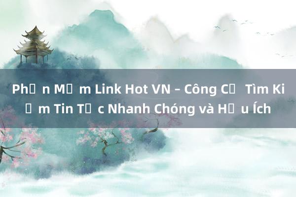 Phần Mềm Link Hot VN – Công Cụ Tìm Kiếm Tin Tức Nhanh Chóng và Hữu Ích