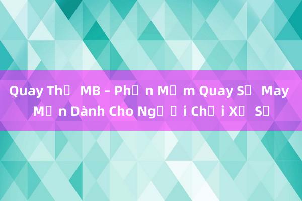 Quay Thử MB – Phần Mềm Quay Số May Mắn Dành Cho Người Chơi Xổ Số