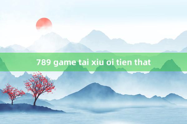 789 game tai xiu oi tien that