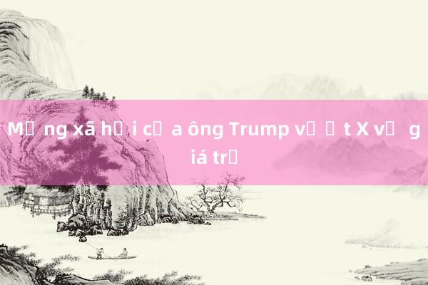 Mạng xã hội của ông Trump vượt X về giá trị