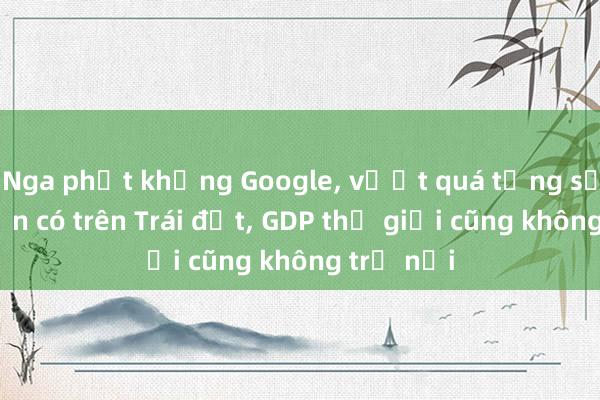 Nga phạt khủng Google， vượt quá tổng số tiền hiện có trên Trái đất， GDP thế giới cũng không trả nổi