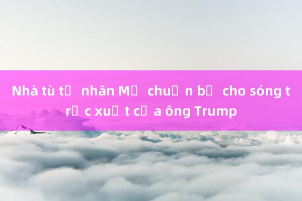 Nhà tù tư nhân Mỹ chuẩn bị cho sóng trục xuất của ông Trump