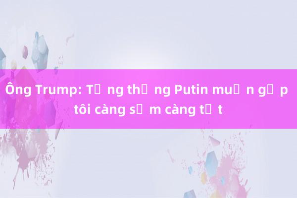 Ông Trump: Tổng thống Putin muốn gặp tôi càng sớm càng tốt