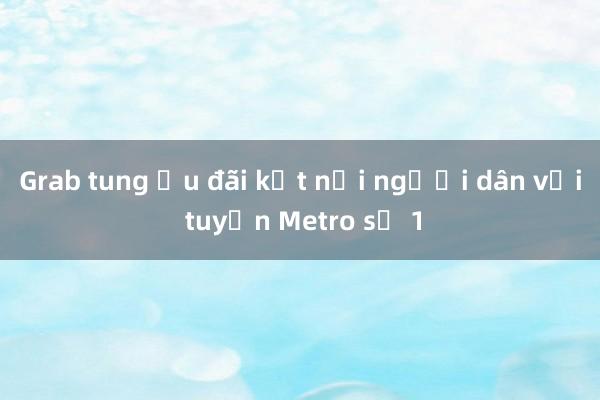 Grab tung ưu đãi kết nối người dân với tuyến Metro số 1