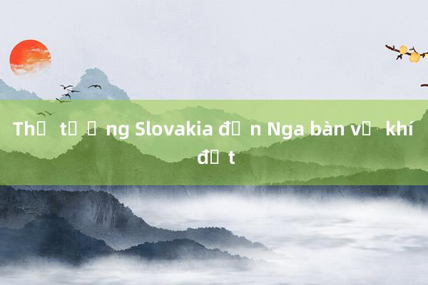 Thủ tướng Slovakia đến Nga bàn về khí đốt