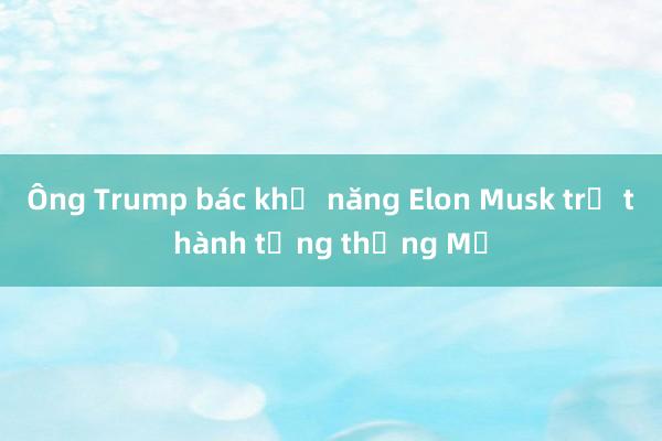 Ông Trump bác khả năng Elon Musk trở thành tổng thống Mỹ