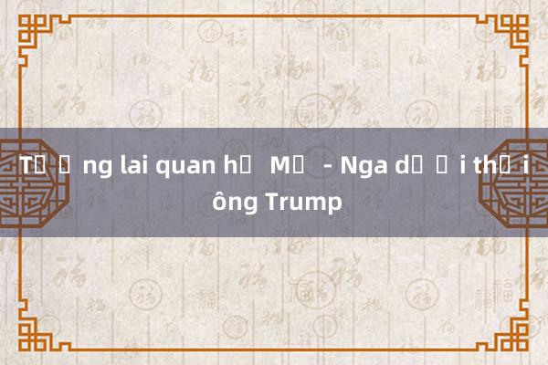 Tương lai quan hệ Mỹ - Nga dưới thời ông Trump