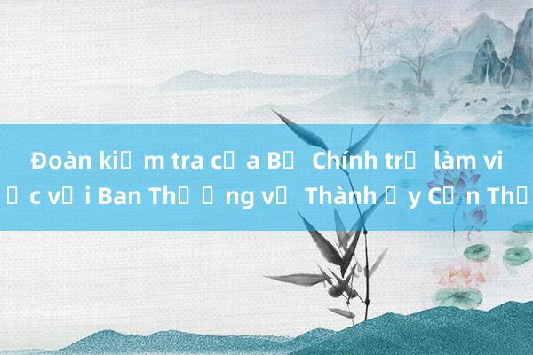 Đoàn kiểm tra của Bộ Chính trị làm việc với Ban Thường vụ Thành ủy Cần Thơ