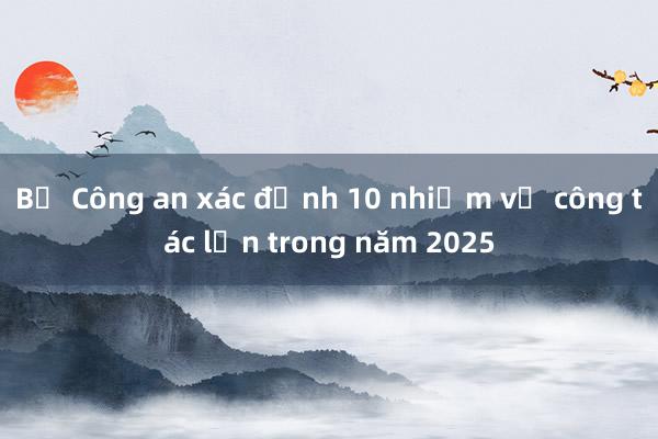 Bộ Công an xác định 10 nhiệm vụ công tác lớn trong năm 2025