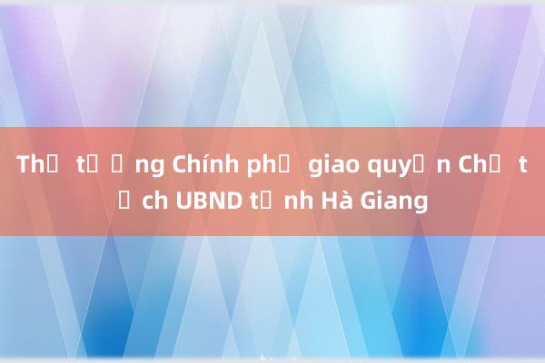 Thủ tướng Chính phủ giao quyền Chủ tịch UBND tỉnh Hà Giang