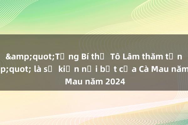 &quot;Tổng Bí thư Tô Lâm thăm tỉnh&quot; là sự kiện nổi bật của Cà Mau năm 2024