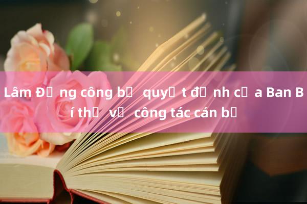 Lâm Đồng công bố quyết định của Ban Bí thư về công tác cán bộ