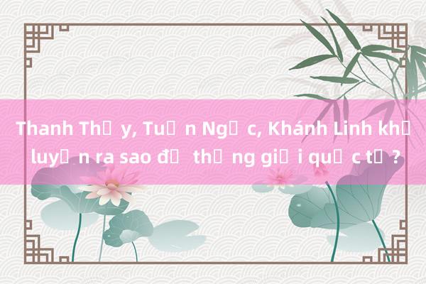 Thanh Thủy, Tuấn Ngọc, Khánh Linh khổ luyện ra sao để thắng giải quốc tế?