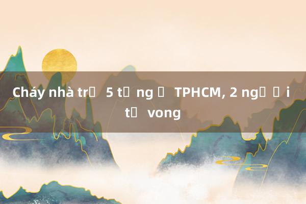 Cháy nhà trọ 5 tầng ở TPHCM, 2 người tử vong