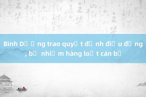 Bình Dương trao quyết định điều động， bổ nhiệm hàng loạt cán bộ