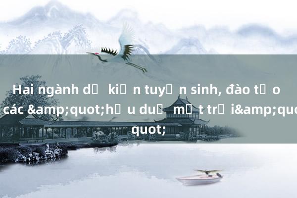 Hai ngành dự kiến tuyển sinh， đào tạo ra các &quot;hậu duệ mặt trời&quot;