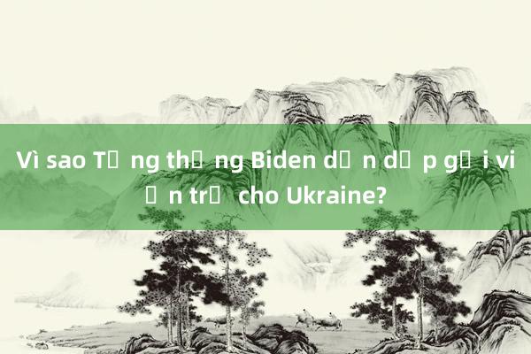 Vì sao Tổng thống Biden dồn dập gửi viện trợ cho Ukraine?