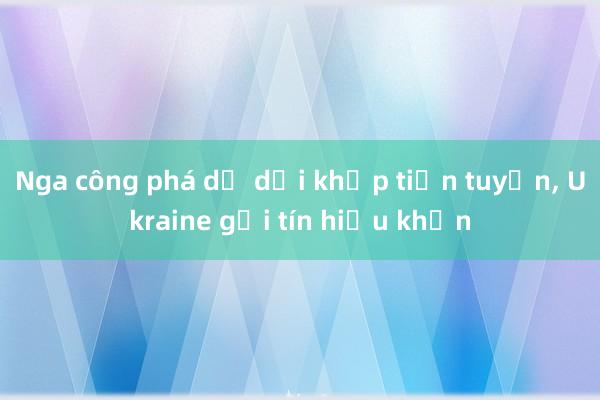 Nga công phá dữ dội khắp tiền tuyến， Ukraine gửi tín hiệu khẩn