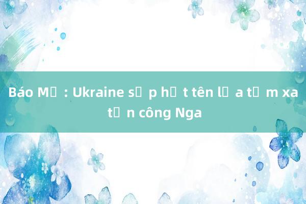 Báo Mỹ: Ukraine sắp hết tên lửa tầm xa tấn công Nga