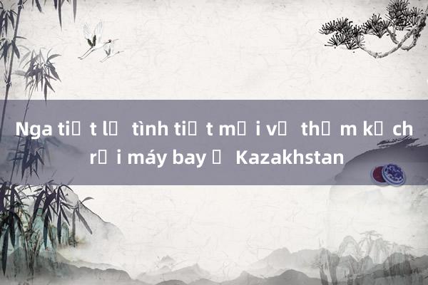 Nga tiết lộ tình tiết mới về thảm kịch rơi máy bay ở Kazakhstan