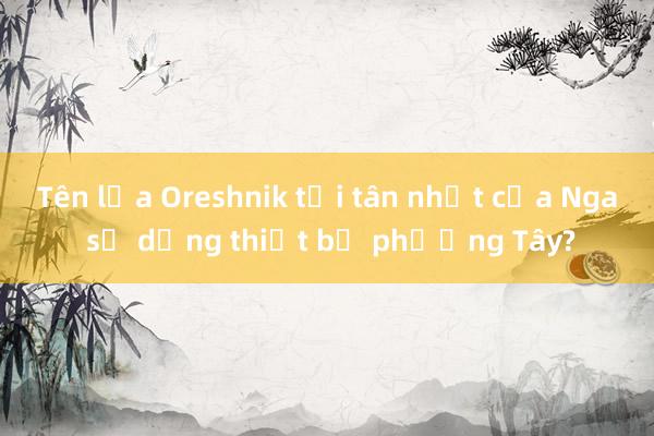 Tên lửa Oreshnik tối tân nhất của Nga sử dụng thiết bị phương Tây?