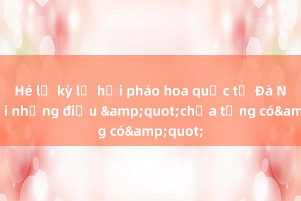 Hé lộ kỳ lễ hội pháo hoa quốc tế Đà Nẵng với những điều &quot;chưa từng có&quot;