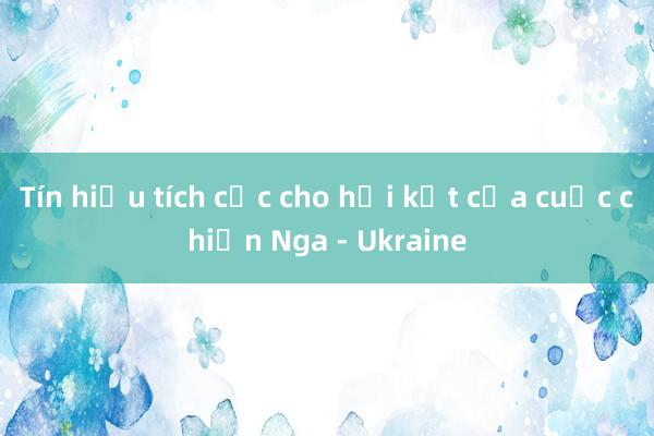 Tín hiệu tích cực cho hồi kết của cuộc chiến Nga - Ukraine