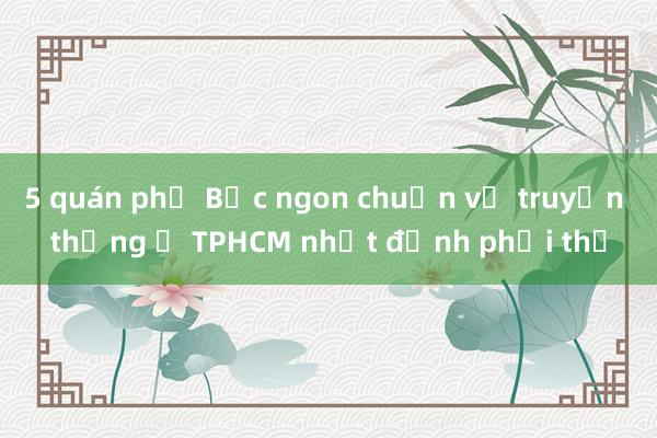 5 quán phở Bắc ngon chuẩn vị truyền thống ở TPHCM nhất định phải thử