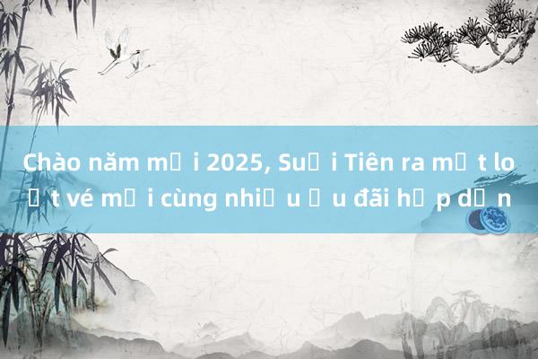 Chào năm mới 2025， Suối Tiên ra mắt loạt vé mới cùng nhiều ưu đãi hấp dẫn