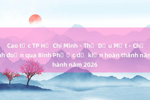 Cao tốc TP Hồ Chí Minh - Thủ Dầu Một - Chơn Thành đoạn qua Bình Phước dự kiến hoàn thành năm 2026